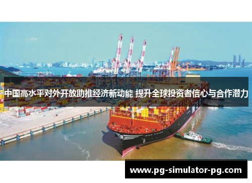 中国高水平对外开放助推经济新动能 提升全球投资者信心与合作潜力 中国高水平对外开放助推经济新动能 提升全球投资者信心与合作潜力