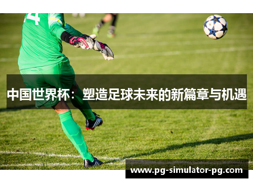 中国世界杯:塑造足球未来的新篇章与机遇 中国世界杯:塑造足球未来的新篇章与机遇