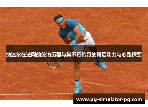 纳达尔在法网的统治历程与其不朽传奇的背后动力与心路探索 纳达尔在法网的统治历程与其不朽传奇的背后动力与心路探索