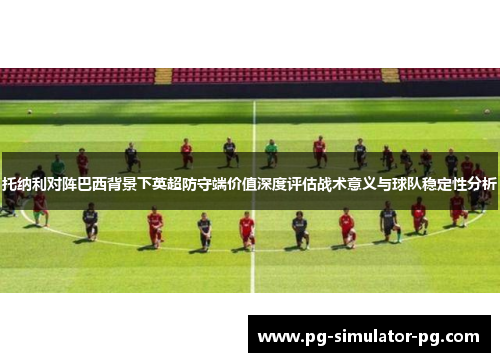 托纳利对阵巴西背景下英超防守端价值深度评估战术意义与球队稳定性分析 托纳利对阵巴西背景下英超防守端价值深度评估战术意义与球队稳定性分析