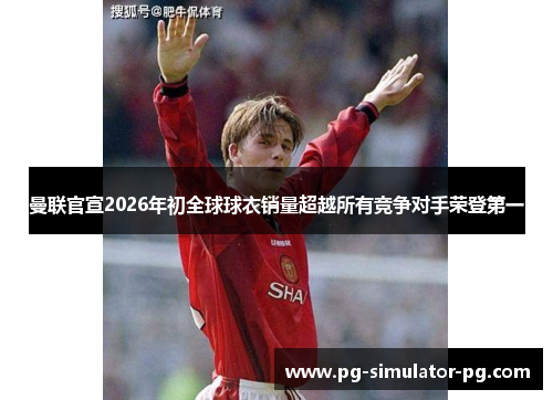 曼联官宣2026年初全球球衣销量超越所有竞争对手荣登第一