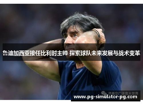 鲁迪加西亚接任比利时主帅 探索球队未来发展与战术变革 鲁迪加西亚接任比利时主帅 探索球队未来发展与战术变革
